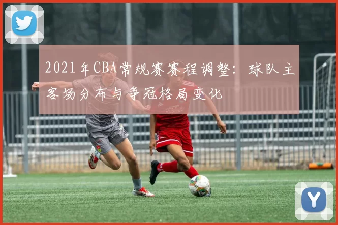 2021年CBA常规赛赛程调整：球队主客场分布与争冠格局变化