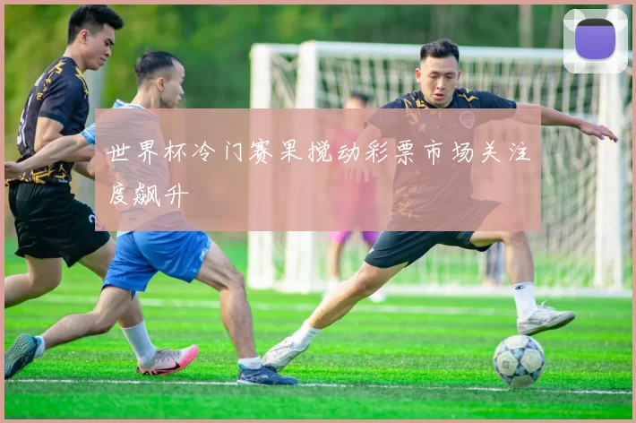 世界杯冷门赛果搅动彩票市场关注度飙升