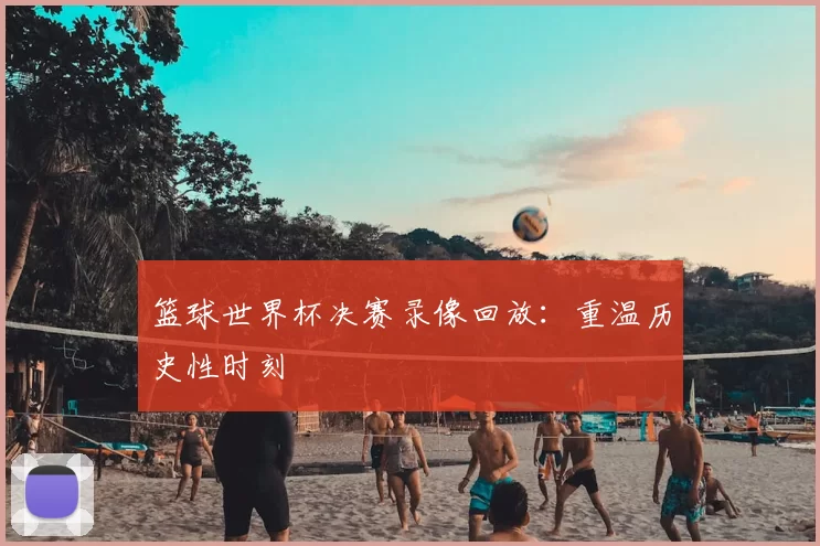 篮球世界杯决赛录像回放：重温历史性时刻