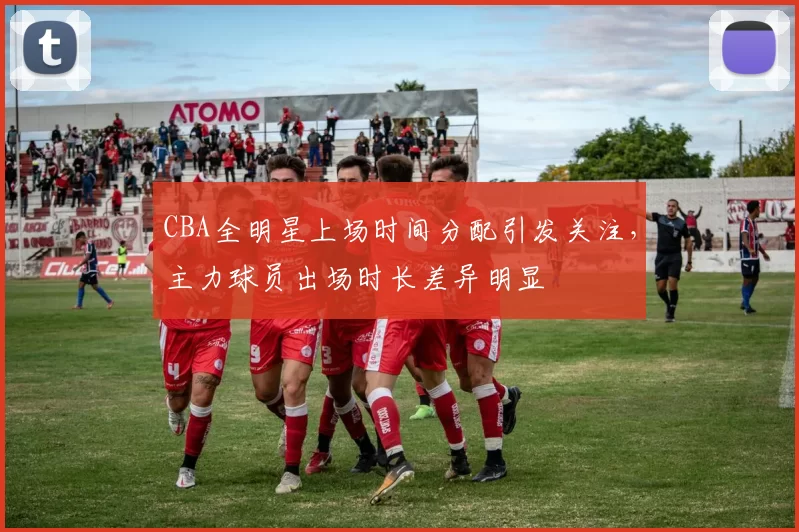 CBA全明星上场时间分配引发关注,主力球员出场时长差异明显