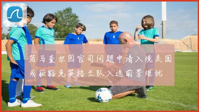 若马奎尔因官司问题申请入境美国或获豁免英格兰队入选前景堪忧