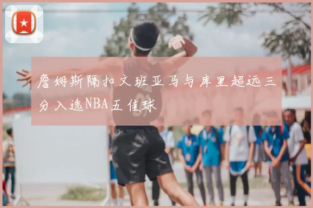 詹姆斯隔扣文班亚马与库里超远三分入选NBA五佳球