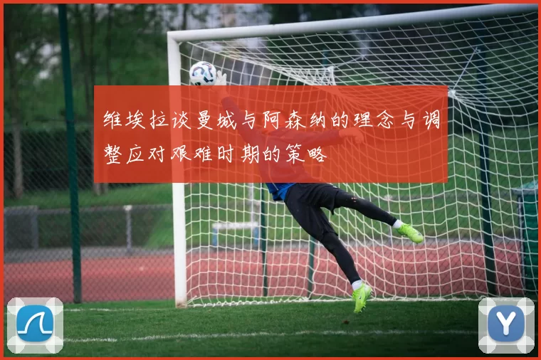 维埃拉谈曼城与阿森纳的理念与调整应对艰难时期的策略