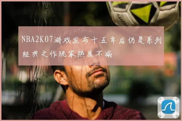 NBA2K07游戏发布十五年后仍是系列经典之作玩家热度不减