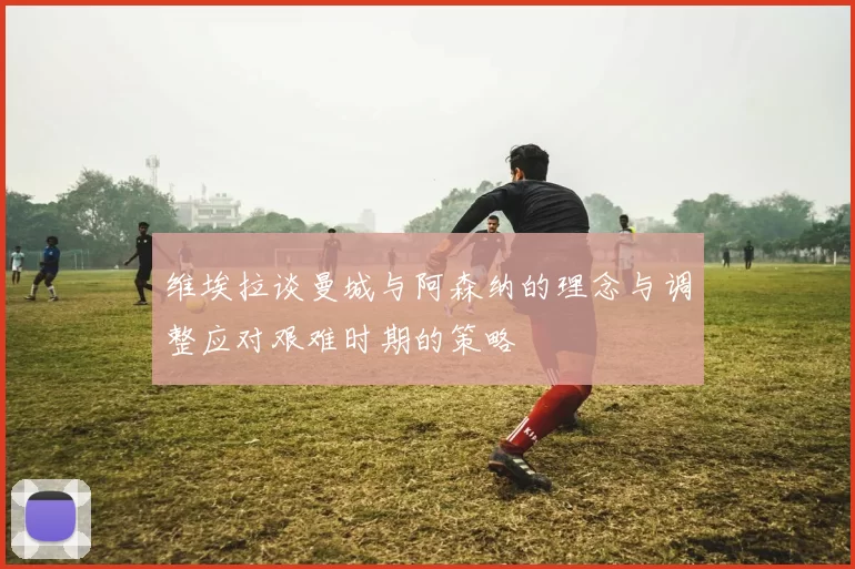 维埃拉谈曼城与阿森纳的理念与调整应对艰难时期的策略