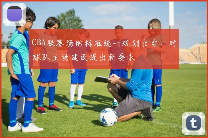CBA联赛场地标准统一规划出台,对球队主场建设提出新要求