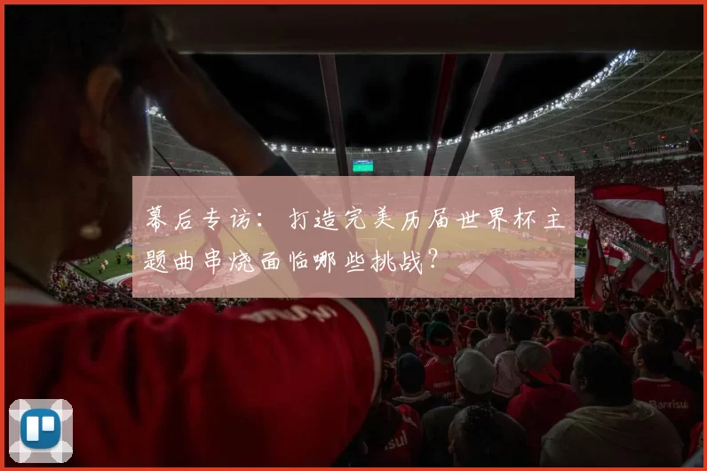 幕后专访:打造完美历届世界杯主题曲串烧面临哪些挑战?