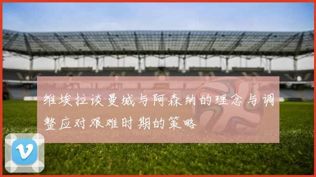 维埃拉谈曼城与阿森纳的理念与调整应对艰难时期的策略