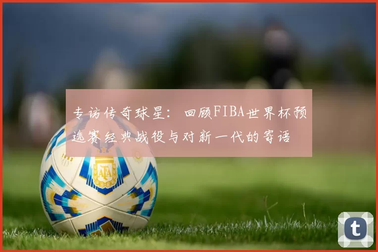 专访传奇球星:回顾FIBA世界杯预选赛经典战役与对新一代的寄语