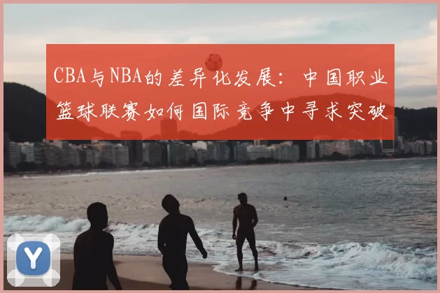 CBA与NBA的差异化发展：中国职业篮球联赛如何国际竞争中寻求突破