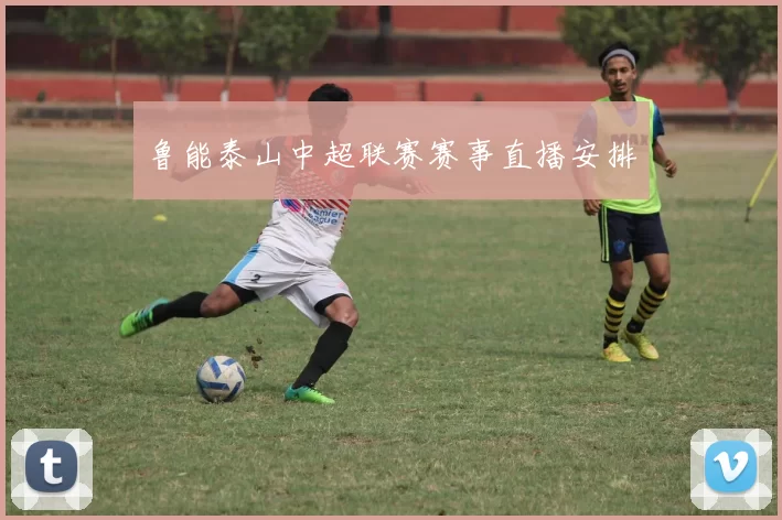 鲁能泰山中超联赛赛事直播安排