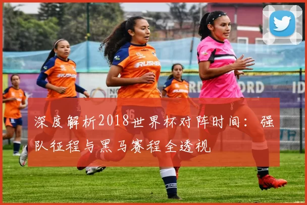 深度解析2018世界杯对阵时间:强队征程与黑马赛程全透视
