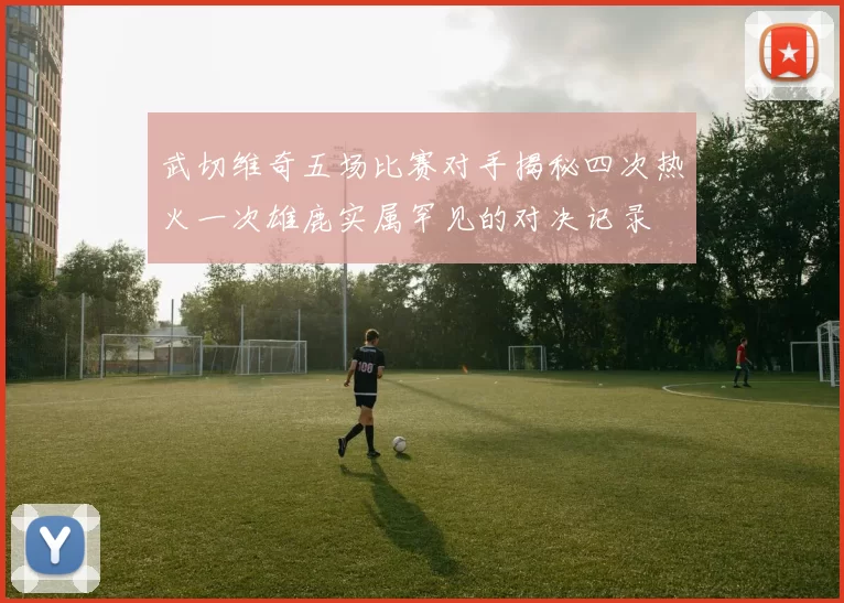 武切维奇五场比赛对手揭秘四次热火一次雄鹿实属罕见的对决记录