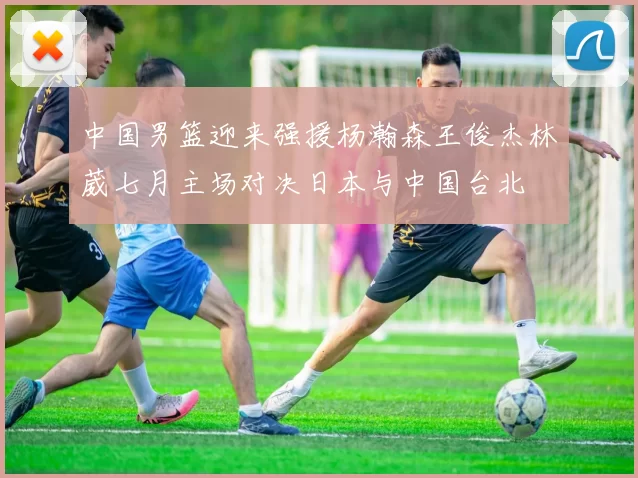 中国男篮迎来强援杨瀚森王俊杰林葳七月主场对决日本与中国台北