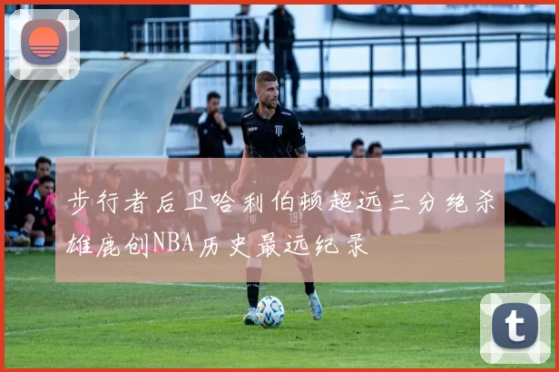 步行者后卫哈利伯顿超远三分绝杀雄鹿创NBA历史最远纪录