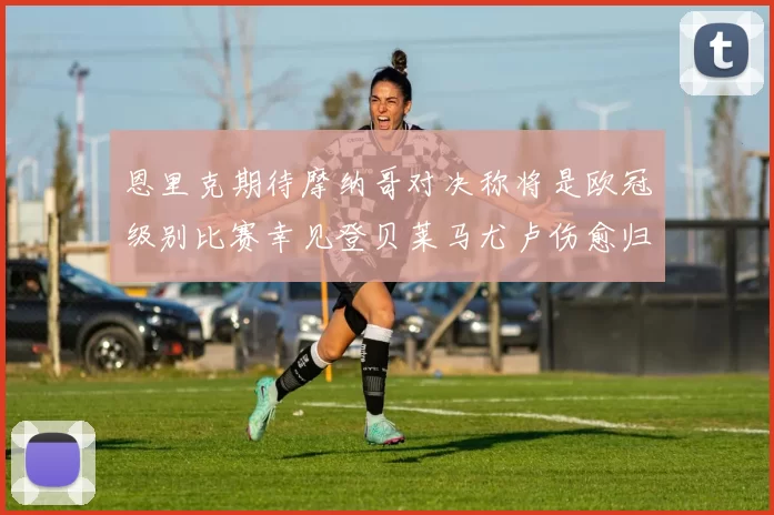 恩里克期待摩纳哥对决称将是欧冠级别比赛幸见登贝莱马尤卢伤愈归队