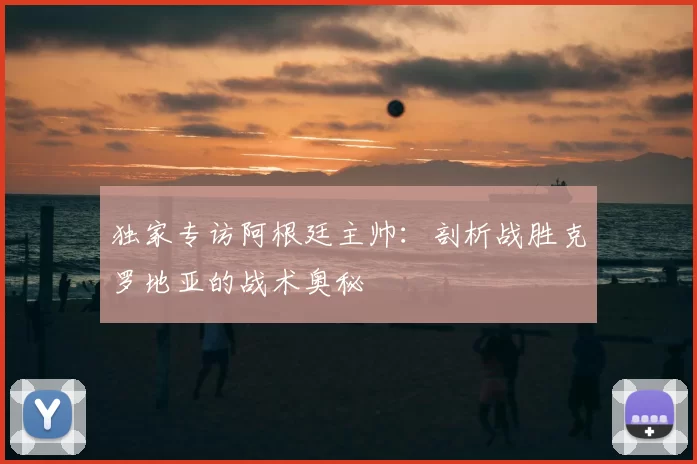 独家专访阿根廷主帅：剖析战胜克罗地亚的战术奥秘