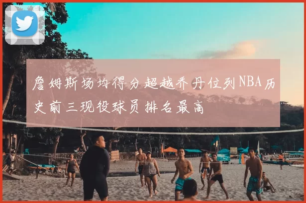 詹姆斯场均得分超越乔丹位列NBA历史前三现役球员排名最高