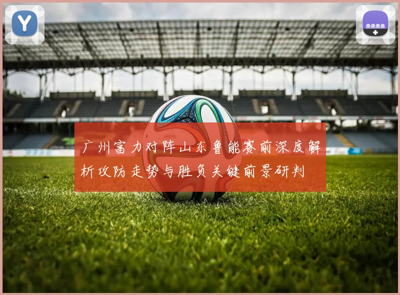广州富力对阵山东鲁能赛前深度解析攻防走势与胜负关键前景研判