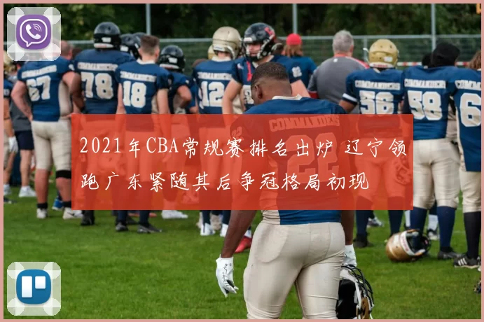 2021年CBA常规赛排名出炉 辽宁领跑广东紧随其后争冠格局初现