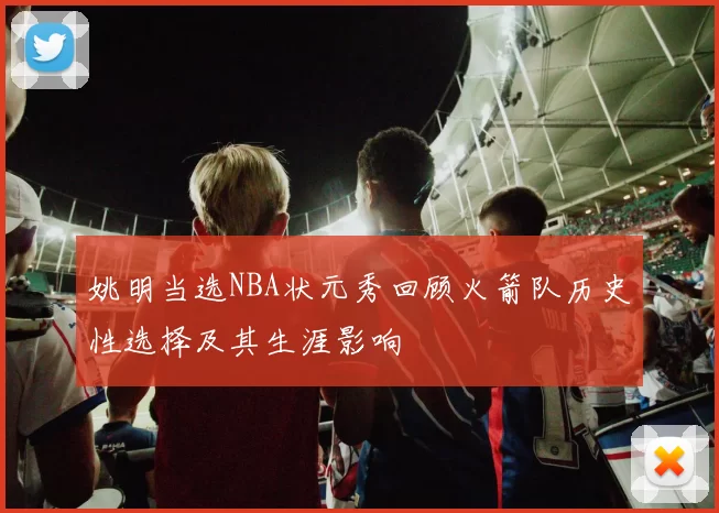 姚明当选NBA状元秀回顾火箭队历史性选择及其生涯影响