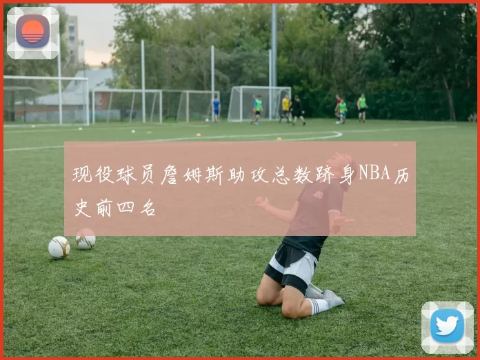 现役球员詹姆斯助攻总数跻身NBA历史前四名