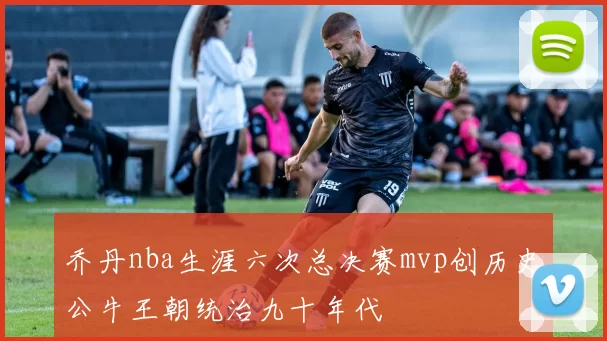 乔丹nba生涯六次总决赛mvp创历史公牛王朝统治九十年代