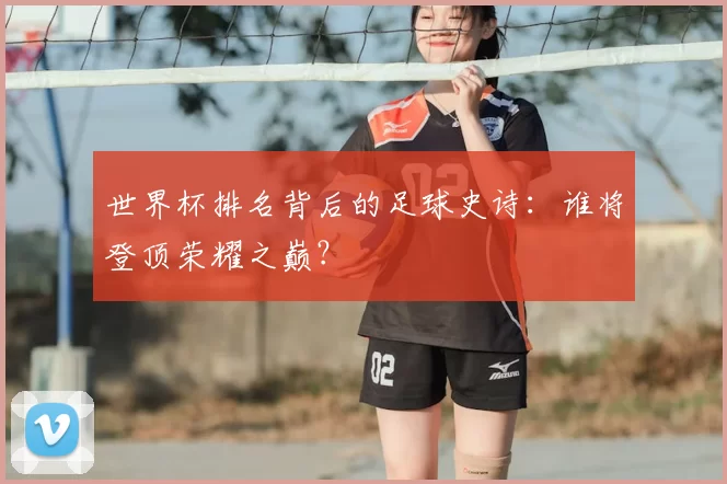 世界杯排名背后的足球史诗:谁将登顶荣耀之巅?