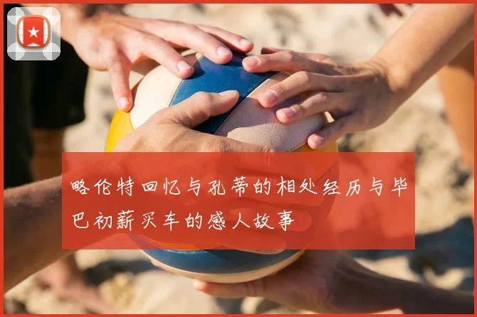 略伦特回忆与孔蒂的相处经历与毕巴初薪买车的感人故事