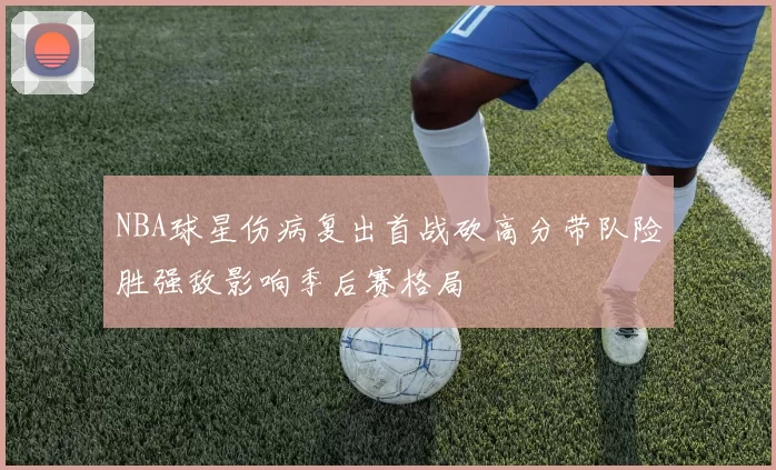 NBA球星伤病复出首战砍高分带队险胜强敌影响季后赛格局