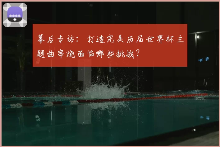 幕后专访:打造完美历届世界杯主题曲串烧面临哪些挑战?