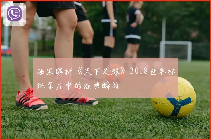 独家解析《天下足球》2018世界杯纪录片中的经典瞬间