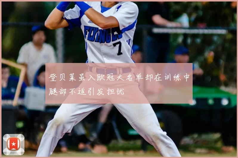 登贝莱虽入欧冠大名单却在训练中腿部不适引发担忧
