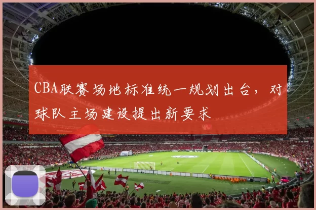 CBA联赛场地标准统一规划出台，对球队主场建设提出新要求