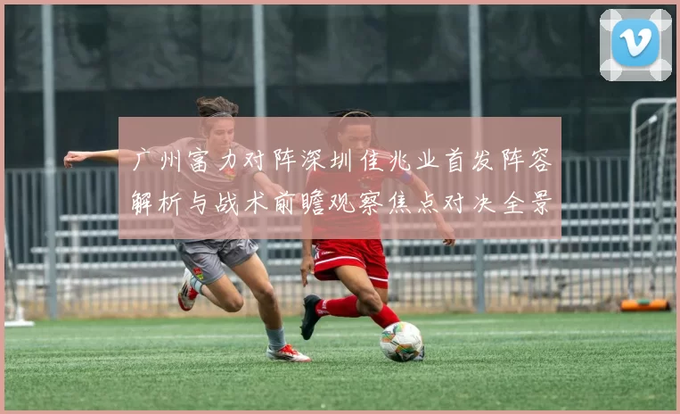 广州富力对阵深圳佳兆业首发阵容解析与战术前瞻观察焦点对决全景透视