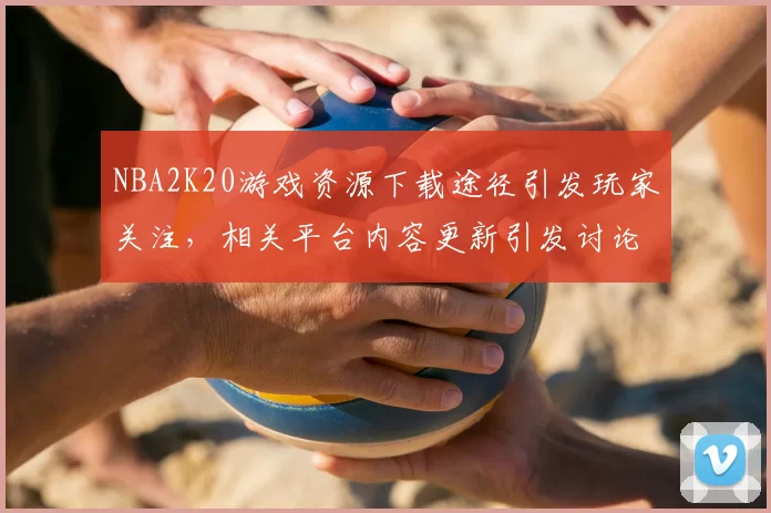 NBA2K20游戏资源下载途径引发玩家关注,相关平台内容更新引发讨论
