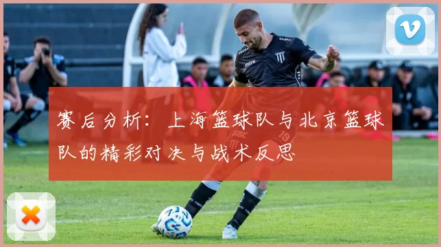 赛后分析:上海篮球队与北京篮球队的精彩对决与战术反思