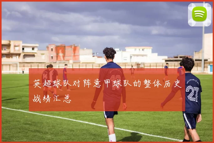英超球队对阵意甲球队的整体历史战绩汇总