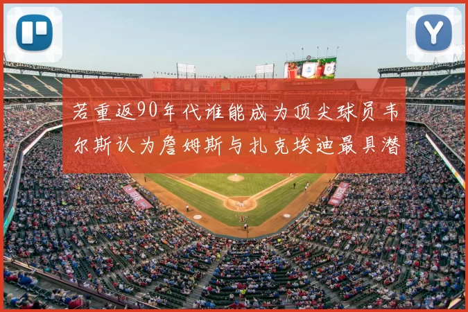 若重返90年代谁能成为顶尖球员韦尔斯认为詹姆斯与扎克埃迪最具潜力