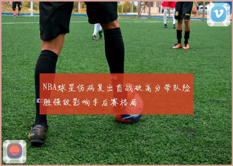 NBA球星伤病复出首战砍高分带队险胜强敌影响季后赛格局
