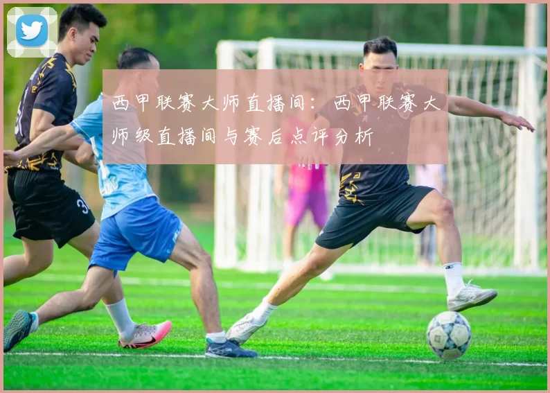 西甲联赛大师直播间:西甲联赛大师级直播间与赛后点评分析