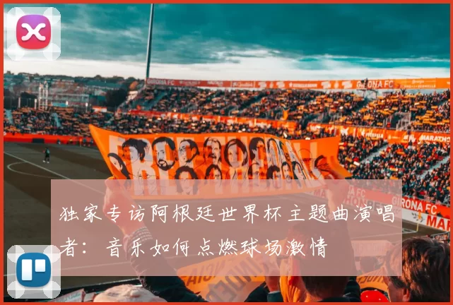 独家专访阿根廷世界杯主题曲演唱者:音乐如何点燃球场激情