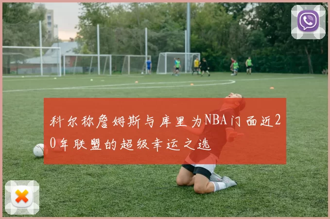 科尔称詹姆斯与库里为NBA门面近20年联盟的超级幸运之选