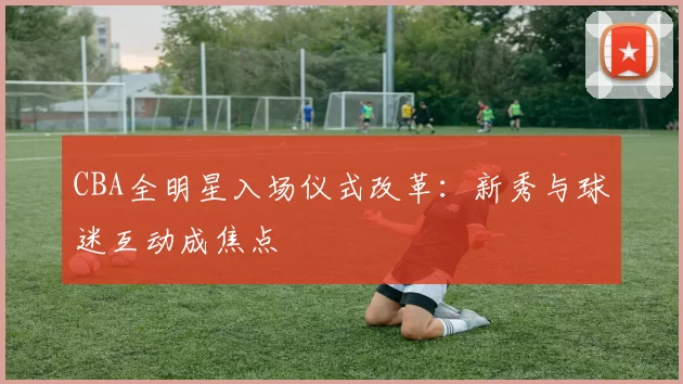 CBA全明星入场仪式改革:新秀与球迷互动成焦点