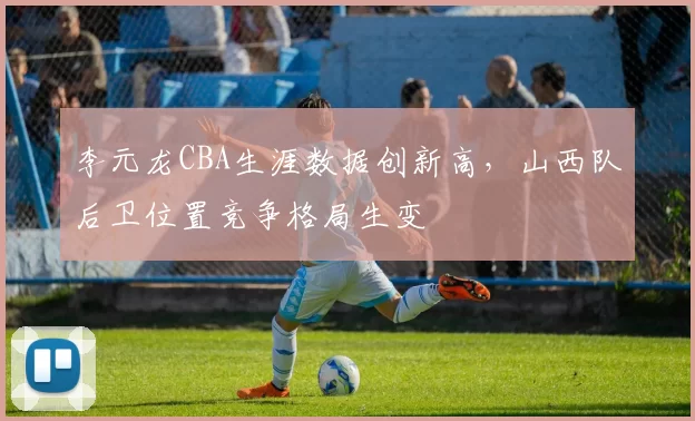 李元龙CBA生涯数据创新高,山西队后卫位置竞争格局生变
