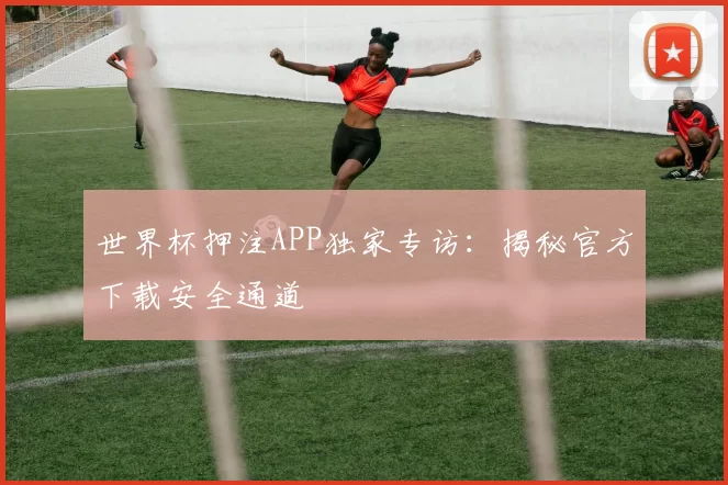 世界杯押注APP独家专访：揭秘官方下载安全通道