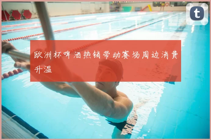 欧洲杯啤酒热销带动赛场周边消费升温