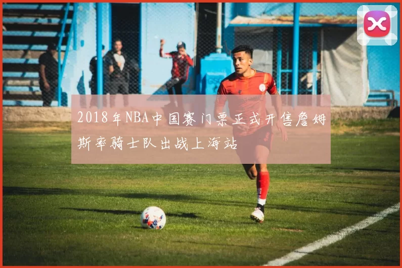 2018年NBA中国赛门票正式开售詹姆斯率骑士队出战上海站