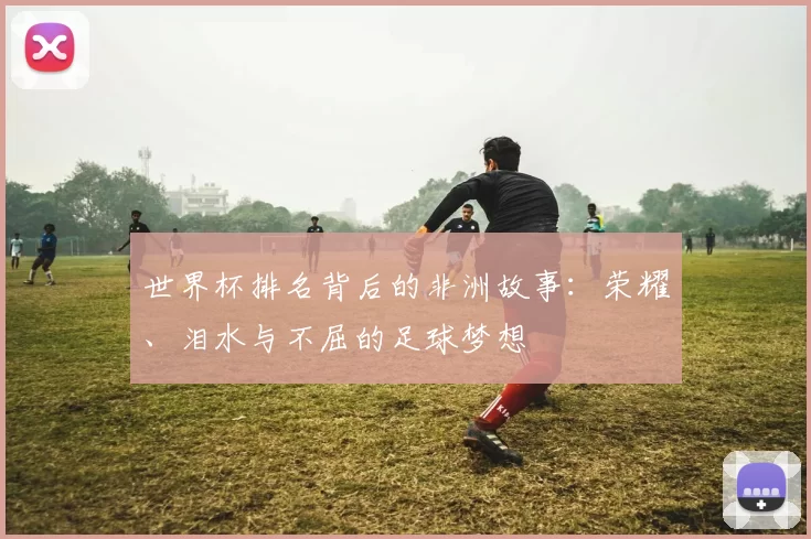 世界杯排名背后的非洲故事:荣耀、泪水与不屈的足球梦想