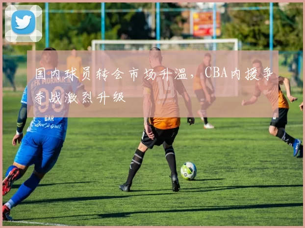 国内球员转会市场升温,CBA内援争夺战激烈升级